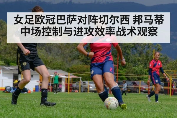 女足欧冠巴萨对阵切尔西 邦马蒂中场控制与进攻效率战术观察